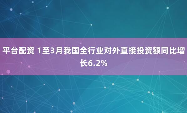 平台配资 1至3月我国全行业对外直接投资额同比增长6.2%