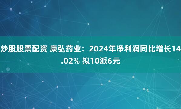 炒股股票配资 康弘药业：2024年净利润同比增长14.02% 拟10派6元