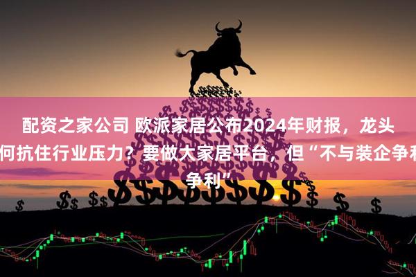 配资之家公司 欧派家居公布2024年财报，龙头如何抗住行业压力？要做大家居平台，但“不与装企争利”
