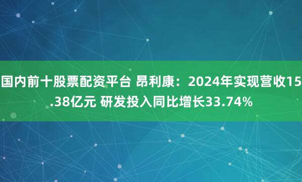 国内前十股票配资平台 昂利康：2024年实现营收15.38亿元 研发投入同比增长33.74%