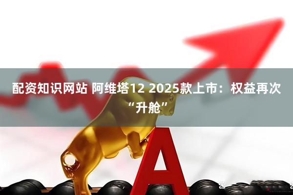 配资知识网站 阿维塔12 2025款上市：权益再次“升舱”