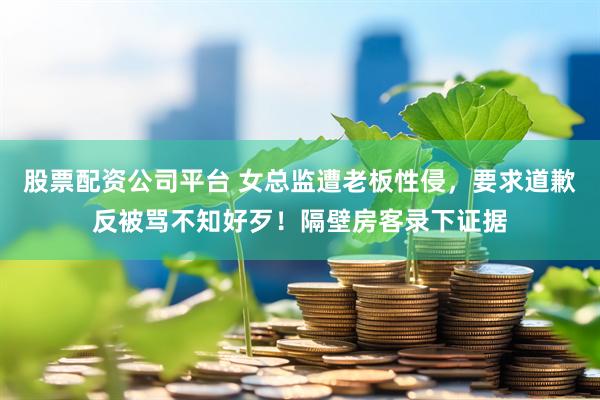 股票配资公司平台 女总监遭老板性侵，要求道歉反被骂不知好歹！隔壁房客录下证据