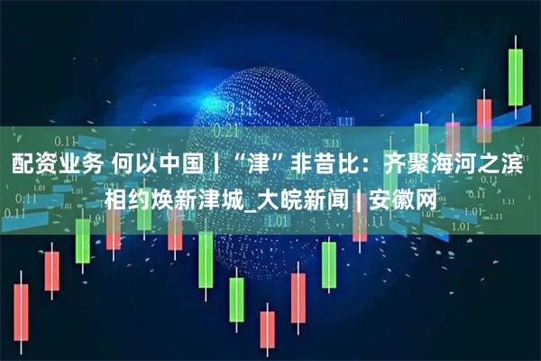 配资业务 何以中国丨“津”非昔比：齐聚海河之滨 相约焕新津城_大皖新闻 | 安徽网