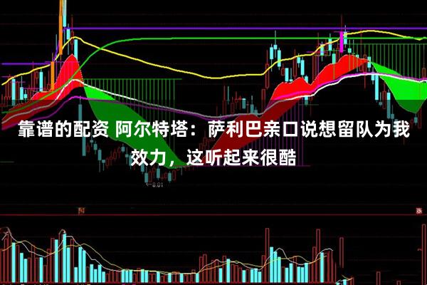 靠谱的配资 阿尔特塔：萨利巴亲口说想留队为我效力，这听起来很酷