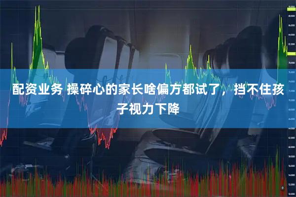 配资业务 操碎心的家长啥偏方都试了，挡不住孩子视力下降