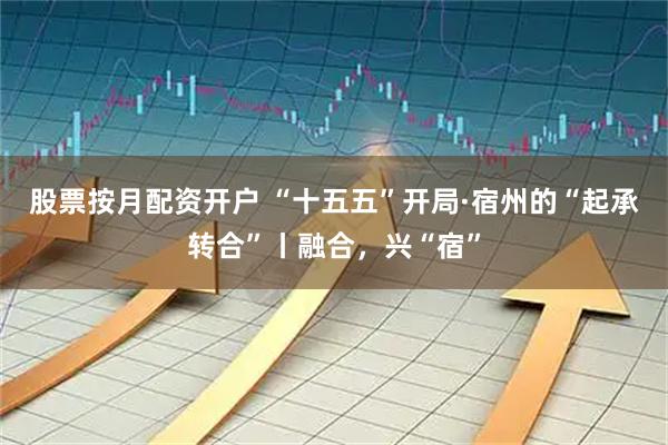 股票按月配资开户 “十五五”开局·宿州的“起承转合”丨融合，兴“宿”